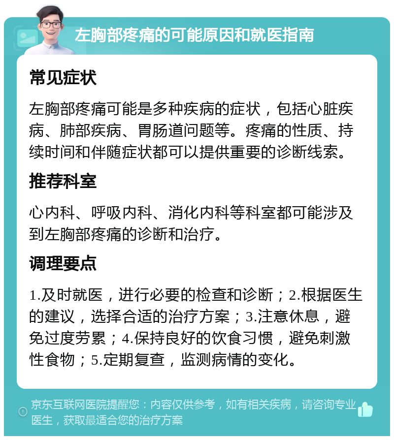 左胸部疼痛的可能原因和就医指南 常见症状 左胸部疼痛可能是多种疾病的症状，包括心脏疾病、肺部疾病、胃肠道问题等。疼痛的性质、持续时间和伴随症状都可以提供重要的诊断线索。 推荐科室 心内科、呼吸内科、消化内科等科室都可能涉及到左胸部疼痛的诊断和治疗。 调理要点 1.及时就医，进行必要的检查和诊断；2.根据医生的建议，选择合适的治疗方案；3.注意休息，避免过度劳累；4.保持良好的饮食习惯，避免刺激性食物；5.定期复查，监测病情的变化。