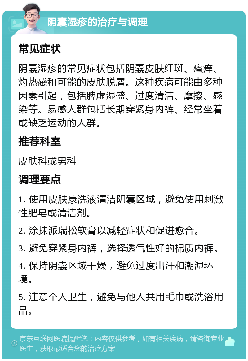 阴囊湿疹的治疗与调理 常见症状 阴囊湿疹的常见症状包括阴囊皮肤红斑、瘙痒、灼热感和可能的皮肤脱屑。这种疾病可能由多种因素引起，包括脾虚湿盛、过度清洁、摩擦、感染等。易感人群包括长期穿紧身内裤、经常坐着或缺乏运动的人群。 推荐科室 皮肤科或男科 调理要点 1. 使用皮肤康洗液清洁阴囊区域，避免使用刺激性肥皂或清洁剂。 2. 涂抹派瑞松软膏以减轻症状和促进愈合。 3. 避免穿紧身内裤，选择透气性好的棉质内裤。 4. 保持阴囊区域干燥，避免过度出汗和潮湿环境。 5. 注意个人卫生，避免与他人共用毛巾或洗浴用品。