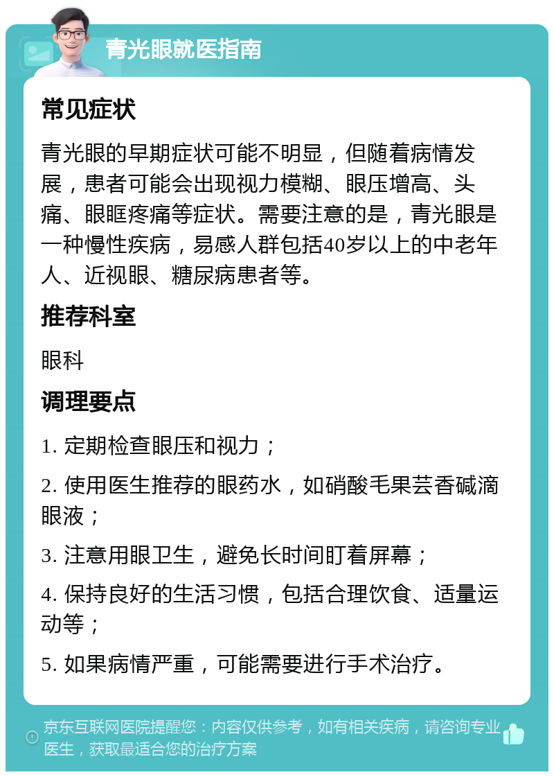 青光眼就医指南 常见症状 青光眼的早期症状可能不明显，但随着病情发展，患者可能会出现视力模糊、眼压增高、头痛、眼眶疼痛等症状。需要注意的是，青光眼是一种慢性疾病，易感人群包括40岁以上的中老年人、近视眼、糖尿病患者等。 推荐科室 眼科 调理要点 1. 定期检查眼压和视力； 2. 使用医生推荐的眼药水，如硝酸毛果芸香碱滴眼液； 3. 注意用眼卫生，避免长时间盯着屏幕； 4. 保持良好的生活习惯，包括合理饮食、适量运动等； 5. 如果病情严重，可能需要进行手术治疗。