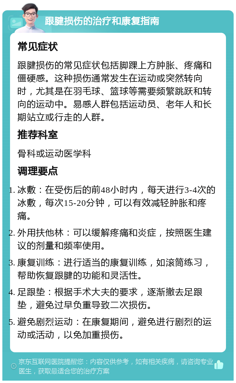 跟腱损伤的治疗和康复指南 常见症状 跟腱损伤的常见症状包括脚踝上方肿胀、疼痛和僵硬感。这种损伤通常发生在运动或突然转向时，尤其是在羽毛球、篮球等需要频繁跳跃和转向的运动中。易感人群包括运动员、老年人和长期站立或行走的人群。 推荐科室 骨科或运动医学科 调理要点 冰敷：在受伤后的前48小时内，每天进行3-4次的冰敷，每次15-20分钟，可以有效减轻肿胀和疼痛。 外用扶他林：可以缓解疼痛和炎症，按照医生建议的剂量和频率使用。 康复训练：进行适当的康复训练，如滚筒练习，帮助恢复跟腱的功能和灵活性。 足跟垫：根据手术大夫的要求，逐渐撤去足跟垫，避免过早负重导致二次损伤。 避免剧烈运动：在康复期间，避免进行剧烈的运动或活动，以免加重损伤。