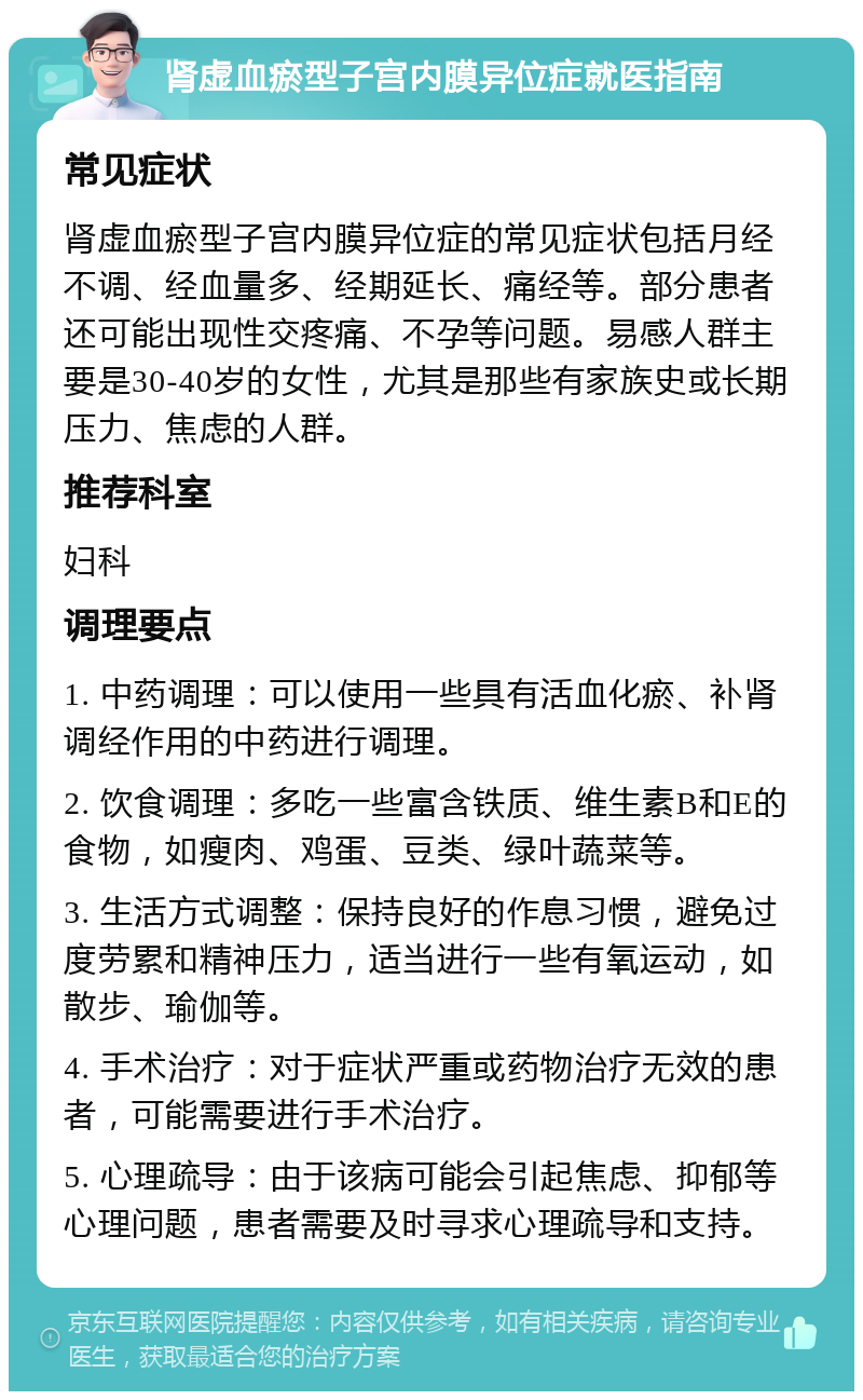 肾虚血瘀型子宫内膜异位症就医指南 常见症状 肾虚血瘀型子宫内膜异位症的常见症状包括月经不调、经血量多、经期延长、痛经等。部分患者还可能出现性交疼痛、不孕等问题。易感人群主要是30-40岁的女性，尤其是那些有家族史或长期压力、焦虑的人群。 推荐科室 妇科 调理要点 1. 中药调理：可以使用一些具有活血化瘀、补肾调经作用的中药进行调理。 2. 饮食调理：多吃一些富含铁质、维生素B和E的食物，如瘦肉、鸡蛋、豆类、绿叶蔬菜等。 3. 生活方式调整：保持良好的作息习惯，避免过度劳累和精神压力，适当进行一些有氧运动，如散步、瑜伽等。 4. 手术治疗：对于症状严重或药物治疗无效的患者，可能需要进行手术治疗。 5. 心理疏导：由于该病可能会引起焦虑、抑郁等心理问题，患者需要及时寻求心理疏导和支持。