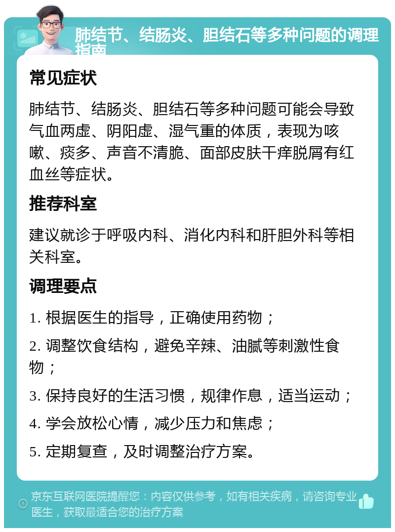 肺结节、结肠炎、胆结石等多种问题的调理指南 常见症状 肺结节、结肠炎、胆结石等多种问题可能会导致气血两虚、阴阳虚、湿气重的体质，表现为咳嗽、痰多、声音不清脆、面部皮肤干痒脱屑有红血丝等症状。 推荐科室 建议就诊于呼吸内科、消化内科和肝胆外科等相关科室。 调理要点 1. 根据医生的指导，正确使用药物； 2. 调整饮食结构，避免辛辣、油腻等刺激性食物； 3. 保持良好的生活习惯，规律作息，适当运动； 4. 学会放松心情，减少压力和焦虑； 5. 定期复查，及时调整治疗方案。