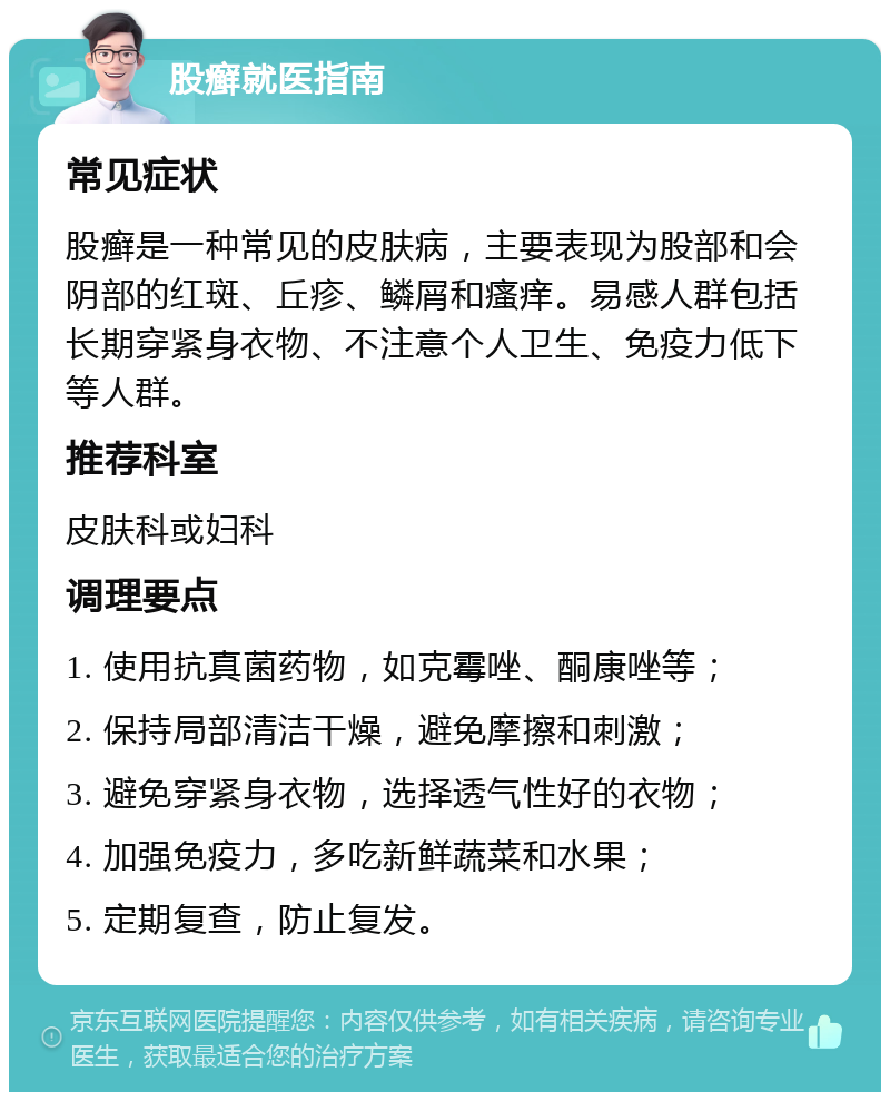 股癣就医指南 常见症状 股癣是一种常见的皮肤病，主要表现为股部和会阴部的红斑、丘疹、鳞屑和瘙痒。易感人群包括长期穿紧身衣物、不注意个人卫生、免疫力低下等人群。 推荐科室 皮肤科或妇科 调理要点 1. 使用抗真菌药物，如克霉唑、酮康唑等； 2. 保持局部清洁干燥，避免摩擦和刺激； 3. 避免穿紧身衣物，选择透气性好的衣物； 4. 加强免疫力，多吃新鲜蔬菜和水果； 5. 定期复查，防止复发。