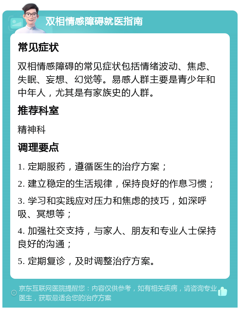 双相情感障碍就医指南 常见症状 双相情感障碍的常见症状包括情绪波动、焦虑、失眠、妄想、幻觉等。易感人群主要是青少年和中年人，尤其是有家族史的人群。 推荐科室 精神科 调理要点 1. 定期服药，遵循医生的治疗方案； 2. 建立稳定的生活规律，保持良好的作息习惯； 3. 学习和实践应对压力和焦虑的技巧，如深呼吸、冥想等； 4. 加强社交支持，与家人、朋友和专业人士保持良好的沟通； 5. 定期复诊，及时调整治疗方案。