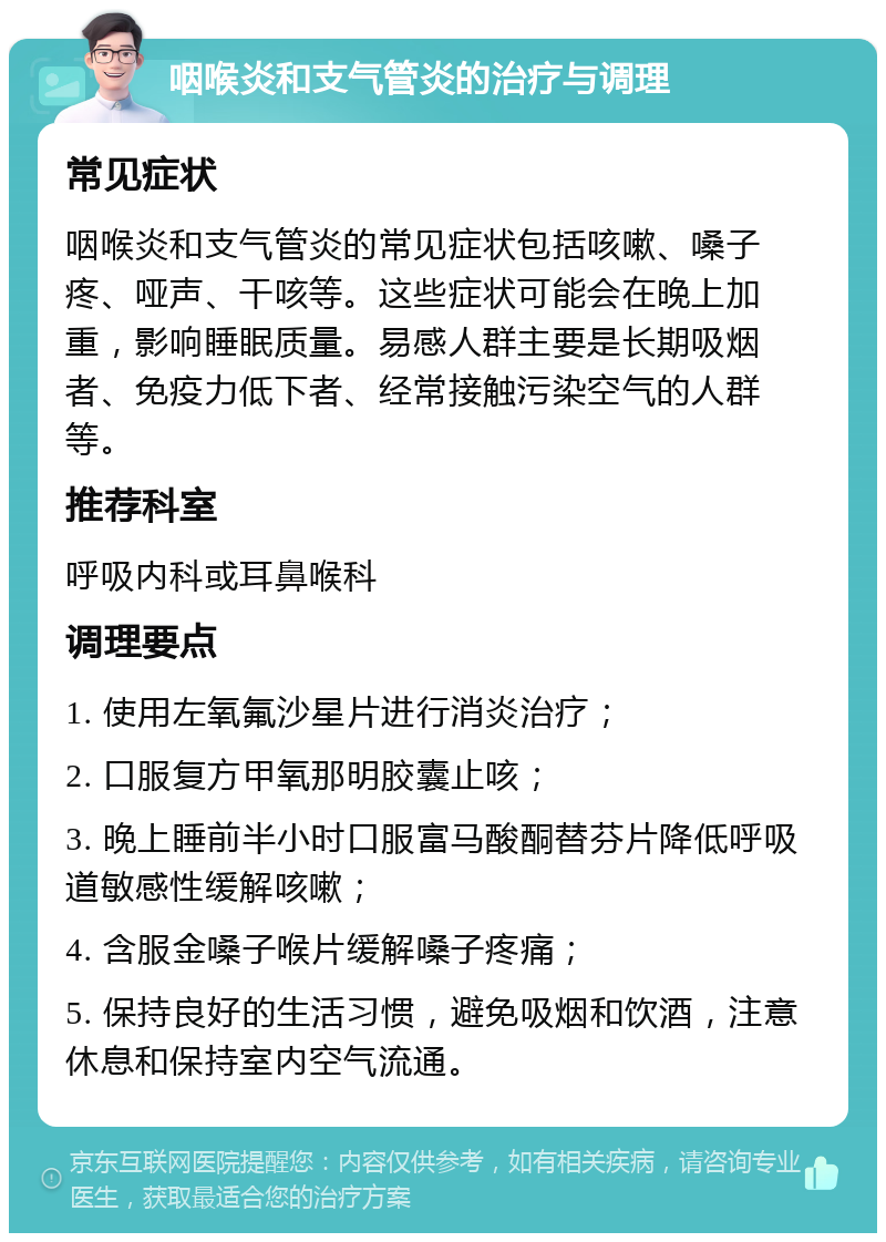 咽喉炎和支气管炎的治疗与调理 常见症状 咽喉炎和支气管炎的常见症状包括咳嗽、嗓子疼、哑声、干咳等。这些症状可能会在晚上加重，影响睡眠质量。易感人群主要是长期吸烟者、免疫力低下者、经常接触污染空气的人群等。 推荐科室 呼吸内科或耳鼻喉科 调理要点 1. 使用左氧氟沙星片进行消炎治疗； 2. 口服复方甲氧那明胶囊止咳； 3. 晚上睡前半小时口服富马酸酮替芬片降低呼吸道敏感性缓解咳嗽； 4. 含服金嗓子喉片缓解嗓子疼痛； 5. 保持良好的生活习惯，避免吸烟和饮酒，注意休息和保持室内空气流通。