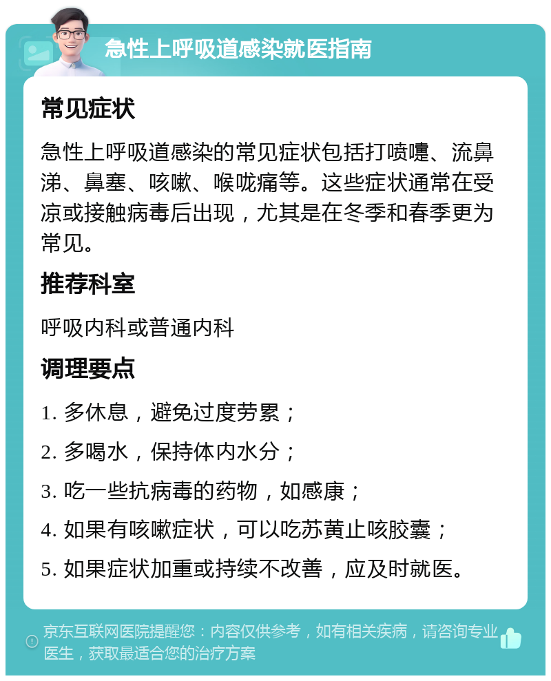 急性上呼吸道感染就医指南 常见症状 急性上呼吸道感染的常见症状包括打喷嚏、流鼻涕、鼻塞、咳嗽、喉咙痛等。这些症状通常在受凉或接触病毒后出现，尤其是在冬季和春季更为常见。 推荐科室 呼吸内科或普通内科 调理要点 1. 多休息，避免过度劳累； 2. 多喝水，保持体内水分； 3. 吃一些抗病毒的药物，如感康； 4. 如果有咳嗽症状，可以吃苏黄止咳胶囊； 5. 如果症状加重或持续不改善，应及时就医。