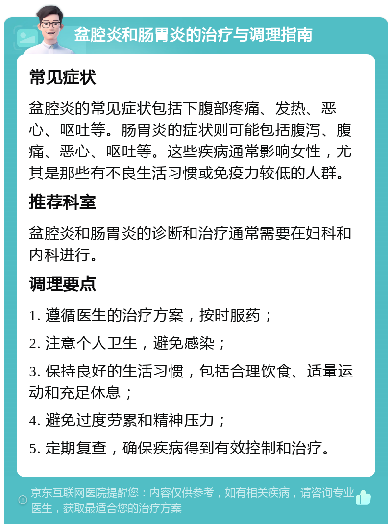 盆腔炎和肠胃炎的治疗与调理指南 常见症状 盆腔炎的常见症状包括下腹部疼痛、发热、恶心、呕吐等。肠胃炎的症状则可能包括腹泻、腹痛、恶心、呕吐等。这些疾病通常影响女性，尤其是那些有不良生活习惯或免疫力较低的人群。 推荐科室 盆腔炎和肠胃炎的诊断和治疗通常需要在妇科和内科进行。 调理要点 1. 遵循医生的治疗方案，按时服药； 2. 注意个人卫生，避免感染； 3. 保持良好的生活习惯，包括合理饮食、适量运动和充足休息； 4. 避免过度劳累和精神压力； 5. 定期复查，确保疾病得到有效控制和治疗。