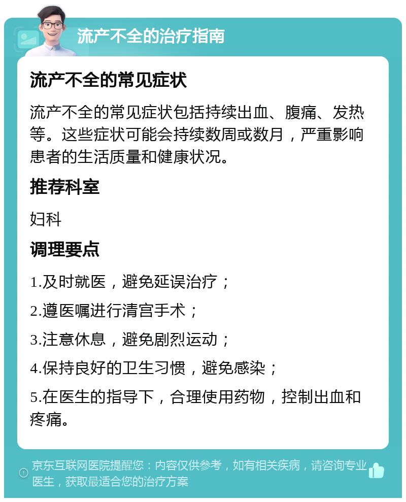 流产不全的治疗指南 流产不全的常见症状 流产不全的常见症状包括持续出血、腹痛、发热等。这些症状可能会持续数周或数月，严重影响患者的生活质量和健康状况。 推荐科室 妇科 调理要点 1.及时就医，避免延误治疗； 2.遵医嘱进行清宫手术； 3.注意休息，避免剧烈运动； 4.保持良好的卫生习惯，避免感染； 5.在医生的指导下，合理使用药物，控制出血和疼痛。