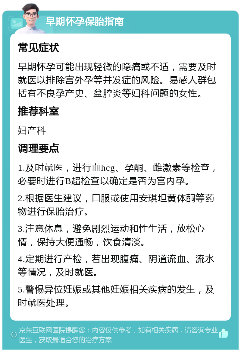 早期怀孕保胎指南 常见症状 早期怀孕可能出现轻微的隐痛或不适，需要及时就医以排除宫外孕等并发症的风险。易感人群包括有不良孕产史、盆腔炎等妇科问题的女性。 推荐科室 妇产科 调理要点 1.及时就医，进行血hcg、孕酮、雌激素等检查，必要时进行B超检查以确定是否为宫内孕。 2.根据医生建议，口服或使用安琪坦黄体酮等药物进行保胎治疗。 3.注意休息，避免剧烈运动和性生活，放松心情，保持大便通畅，饮食清淡。 4.定期进行产检，若出现腹痛、阴道流血、流水等情况，及时就医。 5.警惕异位妊娠或其他妊娠相关疾病的发生，及时就医处理。