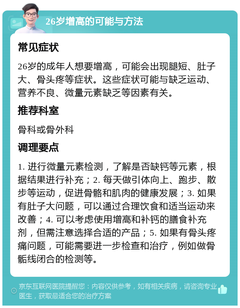 26岁增高的可能与方法 常见症状 26岁的成年人想要增高，可能会出现腿短、肚子大、骨头疼等症状。这些症状可能与缺乏运动、营养不良、微量元素缺乏等因素有关。 推荐科室 骨科或骨外科 调理要点 1. 进行微量元素检测，了解是否缺钙等元素，根据结果进行补充；2. 每天做引体向上、跑步、散步等运动，促进骨骼和肌肉的健康发展；3. 如果有肚子大问题，可以通过合理饮食和适当运动来改善；4. 可以考虑使用增高和补钙的膳食补充剂，但需注意选择合适的产品；5. 如果有骨头疼痛问题，可能需要进一步检查和治疗，例如做骨骺线闭合的检测等。