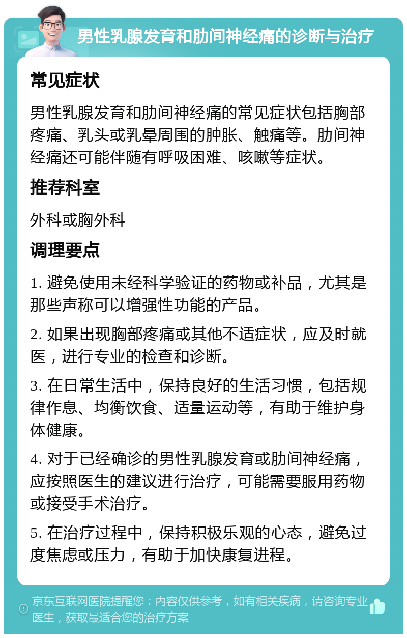 男性乳腺发育和肋间神经痛的诊断与治疗 常见症状 男性乳腺发育和肋间神经痛的常见症状包括胸部疼痛、乳头或乳晕周围的肿胀、触痛等。肋间神经痛还可能伴随有呼吸困难、咳嗽等症状。 推荐科室 外科或胸外科 调理要点 1. 避免使用未经科学验证的药物或补品，尤其是那些声称可以增强性功能的产品。 2. 如果出现胸部疼痛或其他不适症状，应及时就医，进行专业的检查和诊断。 3. 在日常生活中，保持良好的生活习惯，包括规律作息、均衡饮食、适量运动等，有助于维护身体健康。 4. 对于已经确诊的男性乳腺发育或肋间神经痛，应按照医生的建议进行治疗，可能需要服用药物或接受手术治疗。 5. 在治疗过程中，保持积极乐观的心态，避免过度焦虑或压力，有助于加快康复进程。