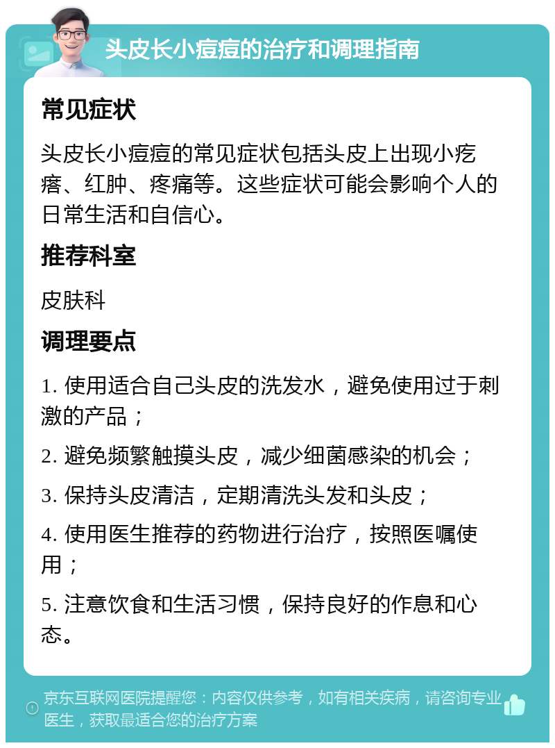 头皮长小痘痘的治疗和调理指南 常见症状 头皮长小痘痘的常见症状包括头皮上出现小疙瘩、红肿、疼痛等。这些症状可能会影响个人的日常生活和自信心。 推荐科室 皮肤科 调理要点 1. 使用适合自己头皮的洗发水，避免使用过于刺激的产品； 2. 避免频繁触摸头皮，减少细菌感染的机会； 3. 保持头皮清洁，定期清洗头发和头皮； 4. 使用医生推荐的药物进行治疗，按照医嘱使用； 5. 注意饮食和生活习惯，保持良好的作息和心态。