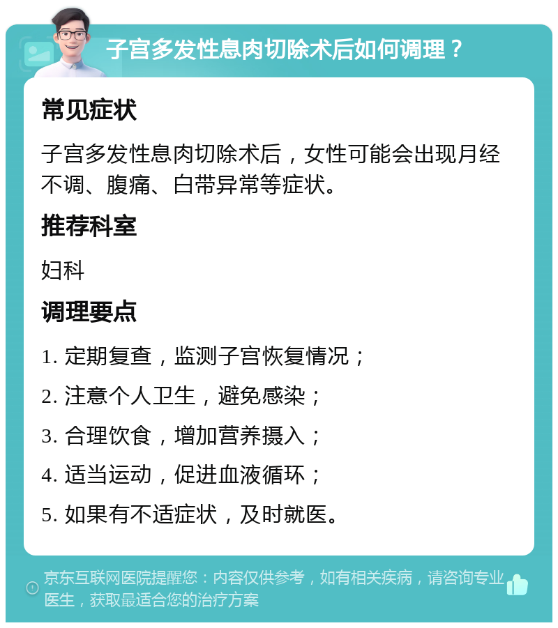 子宫多发性息肉切除术后如何调理？ 常见症状 子宫多发性息肉切除术后，女性可能会出现月经不调、腹痛、白带异常等症状。 推荐科室 妇科 调理要点 1. 定期复查，监测子宫恢复情况； 2. 注意个人卫生，避免感染； 3. 合理饮食，增加营养摄入； 4. 适当运动，促进血液循环； 5. 如果有不适症状，及时就医。