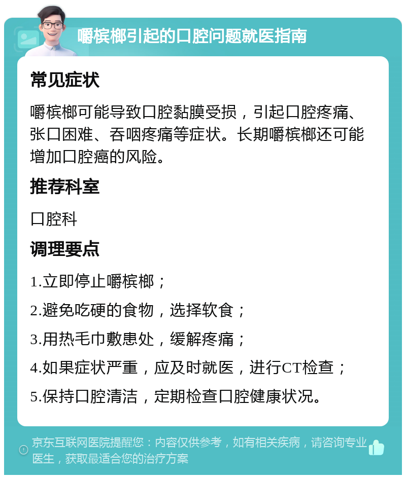 嚼槟榔引起的口腔问题就医指南 常见症状 嚼槟榔可能导致口腔黏膜受损，引起口腔疼痛、张口困难、吞咽疼痛等症状。长期嚼槟榔还可能增加口腔癌的风险。 推荐科室 口腔科 调理要点 1.立即停止嚼槟榔； 2.避免吃硬的食物，选择软食； 3.用热毛巾敷患处，缓解疼痛； 4.如果症状严重，应及时就医，进行CT检查； 5.保持口腔清洁，定期检查口腔健康状况。