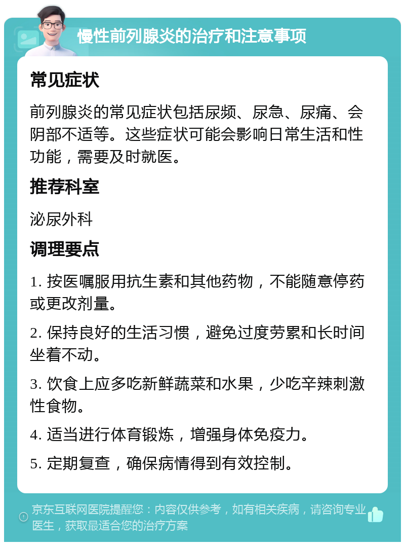 慢性前列腺炎的治疗和注意事项 常见症状 前列腺炎的常见症状包括尿频、尿急、尿痛、会阴部不适等。这些症状可能会影响日常生活和性功能，需要及时就医。 推荐科室 泌尿外科 调理要点 1. 按医嘱服用抗生素和其他药物，不能随意停药或更改剂量。 2. 保持良好的生活习惯，避免过度劳累和长时间坐着不动。 3. 饮食上应多吃新鲜蔬菜和水果，少吃辛辣刺激性食物。 4. 适当进行体育锻炼，增强身体免疫力。 5. 定期复查，确保病情得到有效控制。