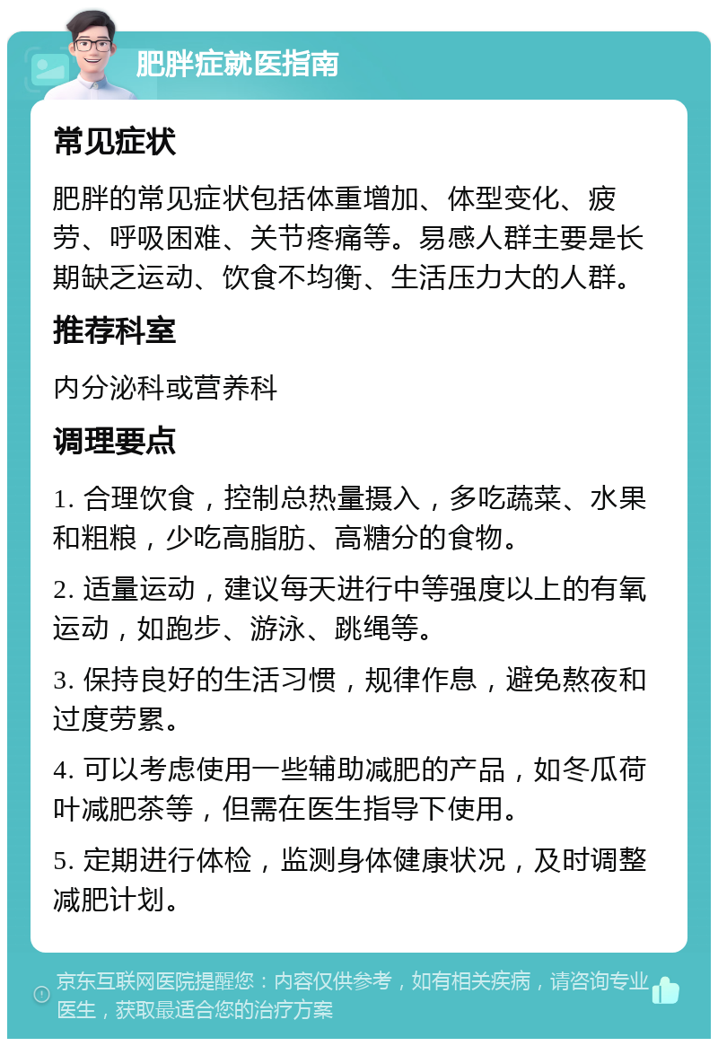 肥胖症就医指南 常见症状 肥胖的常见症状包括体重增加、体型变化、疲劳、呼吸困难、关节疼痛等。易感人群主要是长期缺乏运动、饮食不均衡、生活压力大的人群。 推荐科室 内分泌科或营养科 调理要点 1. 合理饮食，控制总热量摄入，多吃蔬菜、水果和粗粮，少吃高脂肪、高糖分的食物。 2. 适量运动，建议每天进行中等强度以上的有氧运动，如跑步、游泳、跳绳等。 3. 保持良好的生活习惯，规律作息，避免熬夜和过度劳累。 4. 可以考虑使用一些辅助减肥的产品，如冬瓜荷叶减肥茶等，但需在医生指导下使用。 5. 定期进行体检，监测身体健康状况，及时调整减肥计划。