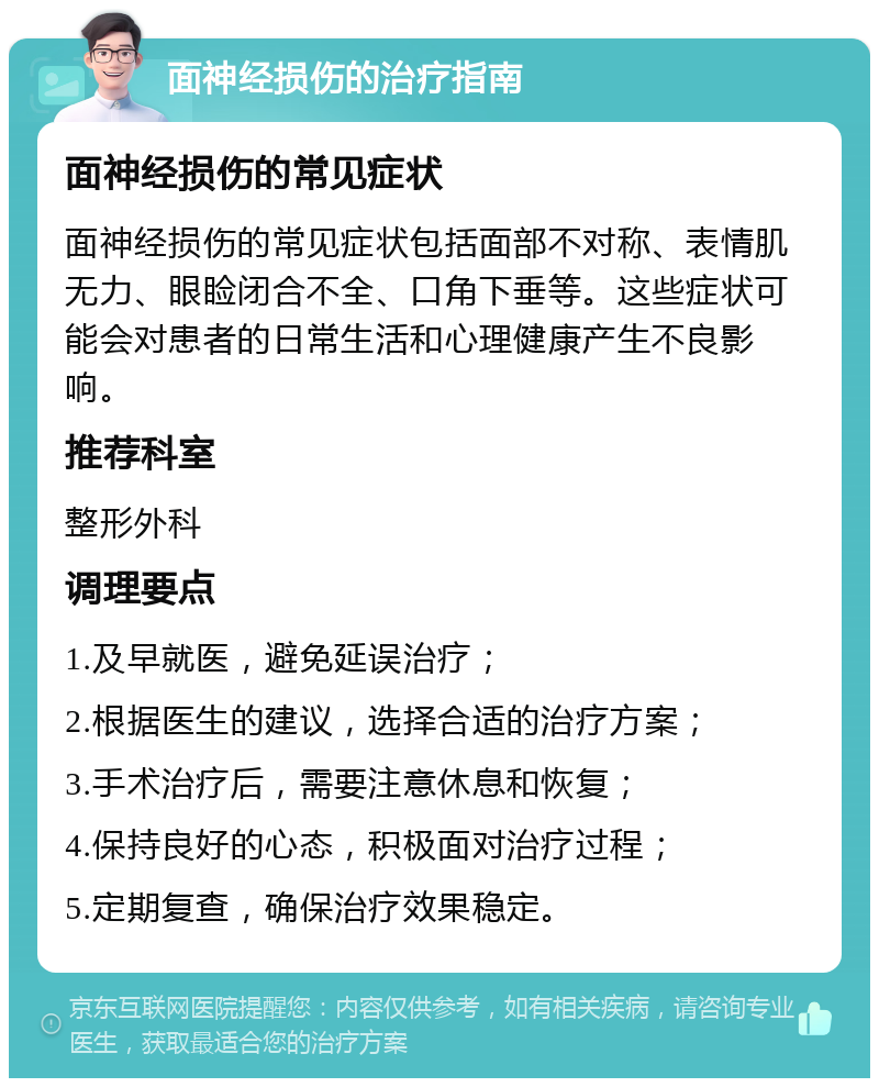 面神经损伤的治疗指南 面神经损伤的常见症状 面神经损伤的常见症状包括面部不对称、表情肌无力、眼睑闭合不全、口角下垂等。这些症状可能会对患者的日常生活和心理健康产生不良影响。 推荐科室 整形外科 调理要点 1.及早就医，避免延误治疗； 2.根据医生的建议，选择合适的治疗方案； 3.手术治疗后，需要注意休息和恢复； 4.保持良好的心态，积极面对治疗过程； 5.定期复查，确保治疗效果稳定。