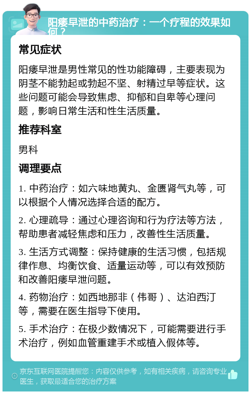 阳痿早泄的中药治疗：一个疗程的效果如何？ 常见症状 阳痿早泄是男性常见的性功能障碍，主要表现为阴茎不能勃起或勃起不坚、射精过早等症状。这些问题可能会导致焦虑、抑郁和自卑等心理问题，影响日常生活和性生活质量。 推荐科室 男科 调理要点 1. 中药治疗：如六味地黄丸、金匮肾气丸等，可以根据个人情况选择合适的配方。 2. 心理疏导：通过心理咨询和行为疗法等方法，帮助患者减轻焦虑和压力，改善性生活质量。 3. 生活方式调整：保持健康的生活习惯，包括规律作息、均衡饮食、适量运动等，可以有效预防和改善阳痿早泄问题。 4. 药物治疗：如西地那非（伟哥）、达泊西汀等，需要在医生指导下使用。 5. 手术治疗：在极少数情况下，可能需要进行手术治疗，例如血管重建手术或植入假体等。