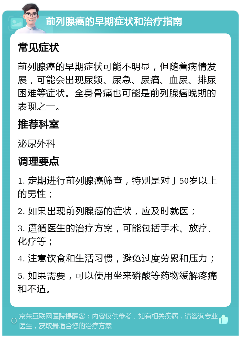 前列腺癌的早期症状和治疗指南 常见症状 前列腺癌的早期症状可能不明显，但随着病情发展，可能会出现尿频、尿急、尿痛、血尿、排尿困难等症状。全身骨痛也可能是前列腺癌晚期的表现之一。 推荐科室 泌尿外科 调理要点 1. 定期进行前列腺癌筛查，特别是对于50岁以上的男性； 2. 如果出现前列腺癌的症状，应及时就医； 3. 遵循医生的治疗方案，可能包括手术、放疗、化疗等； 4. 注意饮食和生活习惯，避免过度劳累和压力； 5. 如果需要，可以使用坐来磷酸等药物缓解疼痛和不适。