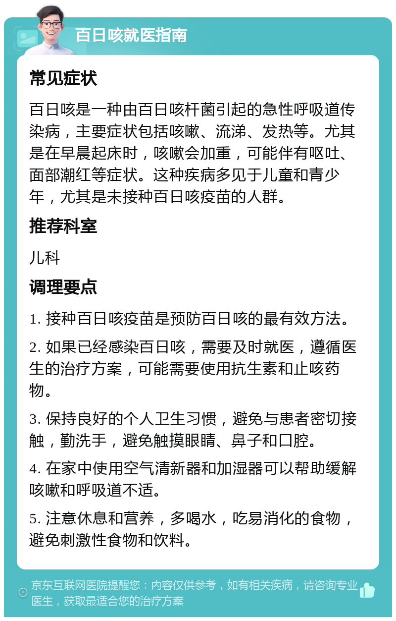 百日咳就医指南 常见症状 百日咳是一种由百日咳杆菌引起的急性呼吸道传染病，主要症状包括咳嗽、流涕、发热等。尤其是在早晨起床时，咳嗽会加重，可能伴有呕吐、面部潮红等症状。这种疾病多见于儿童和青少年，尤其是未接种百日咳疫苗的人群。 推荐科室 儿科 调理要点 1. 接种百日咳疫苗是预防百日咳的最有效方法。 2. 如果已经感染百日咳，需要及时就医，遵循医生的治疗方案，可能需要使用抗生素和止咳药物。 3. 保持良好的个人卫生习惯，避免与患者密切接触，勤洗手，避免触摸眼睛、鼻子和口腔。 4. 在家中使用空气清新器和加湿器可以帮助缓解咳嗽和呼吸道不适。 5. 注意休息和营养，多喝水，吃易消化的食物，避免刺激性食物和饮料。