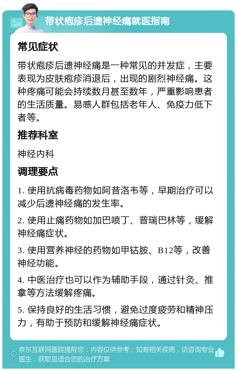 带状疱疹后遗神经痛就医指南 常见症状 带状疱疹后遗神经痛是一种常见的并发症，主要表现为皮肤疱疹消退后，出现的剧烈神经痛。这种疼痛可能会持续数月甚至数年，严重影响患者的生活质量。易感人群包括老年人、免疫力低下者等。 推荐科室 神经内科 调理要点 1. 使用抗病毒药物如阿昔洛韦等，早期治疗可以减少后遗神经痛的发生率。 2. 使用止痛药物如加巴喷丁、普瑞巴林等，缓解神经痛症状。 3. 使用营养神经的药物如甲钴胺、B12等，改善神经功能。 4. 中医治疗也可以作为辅助手段，通过针灸、推拿等方法缓解疼痛。 5. 保持良好的生活习惯，避免过度疲劳和精神压力，有助于预防和缓解神经痛症状。