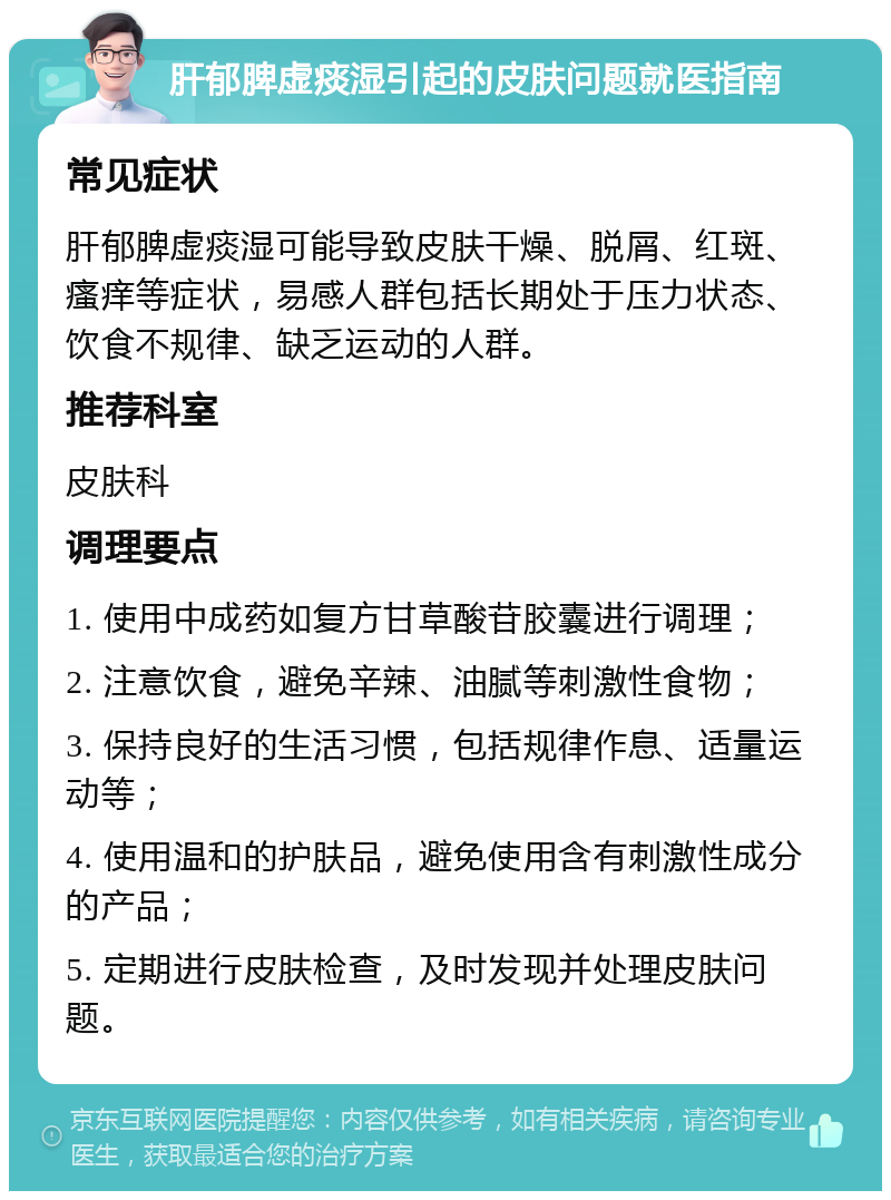 肝郁脾虚痰湿引起的皮肤问题就医指南 常见症状 肝郁脾虚痰湿可能导致皮肤干燥、脱屑、红斑、瘙痒等症状，易感人群包括长期处于压力状态、饮食不规律、缺乏运动的人群。 推荐科室 皮肤科 调理要点 1. 使用中成药如复方甘草酸苷胶囊进行调理； 2. 注意饮食，避免辛辣、油腻等刺激性食物； 3. 保持良好的生活习惯，包括规律作息、适量运动等； 4. 使用温和的护肤品，避免使用含有刺激性成分的产品； 5. 定期进行皮肤检查，及时发现并处理皮肤问题。