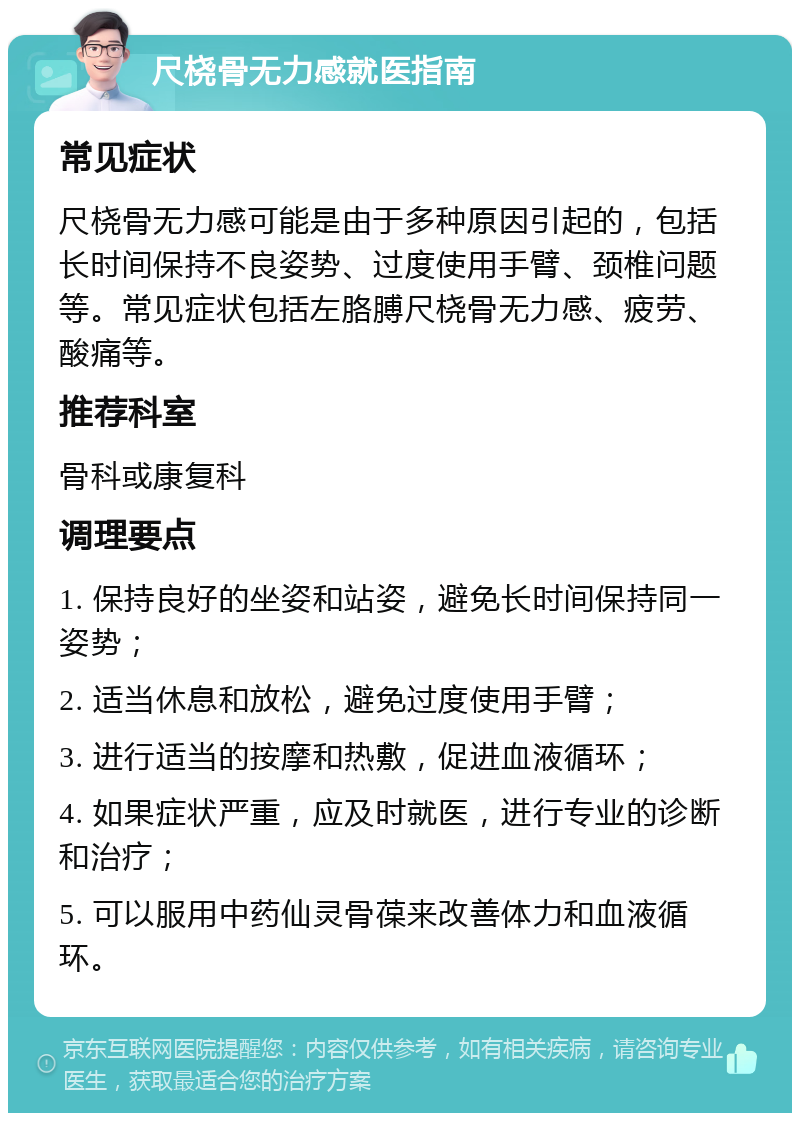 尺桡骨无力感就医指南 常见症状 尺桡骨无力感可能是由于多种原因引起的，包括长时间保持不良姿势、过度使用手臂、颈椎问题等。常见症状包括左胳膊尺桡骨无力感、疲劳、酸痛等。 推荐科室 骨科或康复科 调理要点 1. 保持良好的坐姿和站姿，避免长时间保持同一姿势； 2. 适当休息和放松，避免过度使用手臂； 3. 进行适当的按摩和热敷，促进血液循环； 4. 如果症状严重，应及时就医，进行专业的诊断和治疗； 5. 可以服用中药仙灵骨葆来改善体力和血液循环。