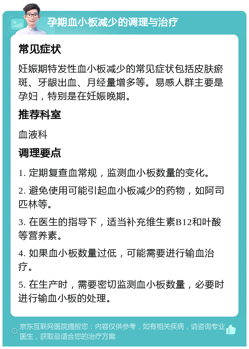 孕期血小板减少的调理与治疗 常见症状 妊娠期特发性血小板减少的常见症状包括皮肤瘀斑、牙龈出血、月经量增多等。易感人群主要是孕妇，特别是在妊娠晚期。 推荐科室 血液科 调理要点 1. 定期复查血常规，监测血小板数量的变化。 2. 避免使用可能引起血小板减少的药物，如阿司匹林等。 3. 在医生的指导下，适当补充维生素B12和叶酸等营养素。 4. 如果血小板数量过低，可能需要进行输血治疗。 5. 在生产时，需要密切监测血小板数量，必要时进行输血小板的处理。