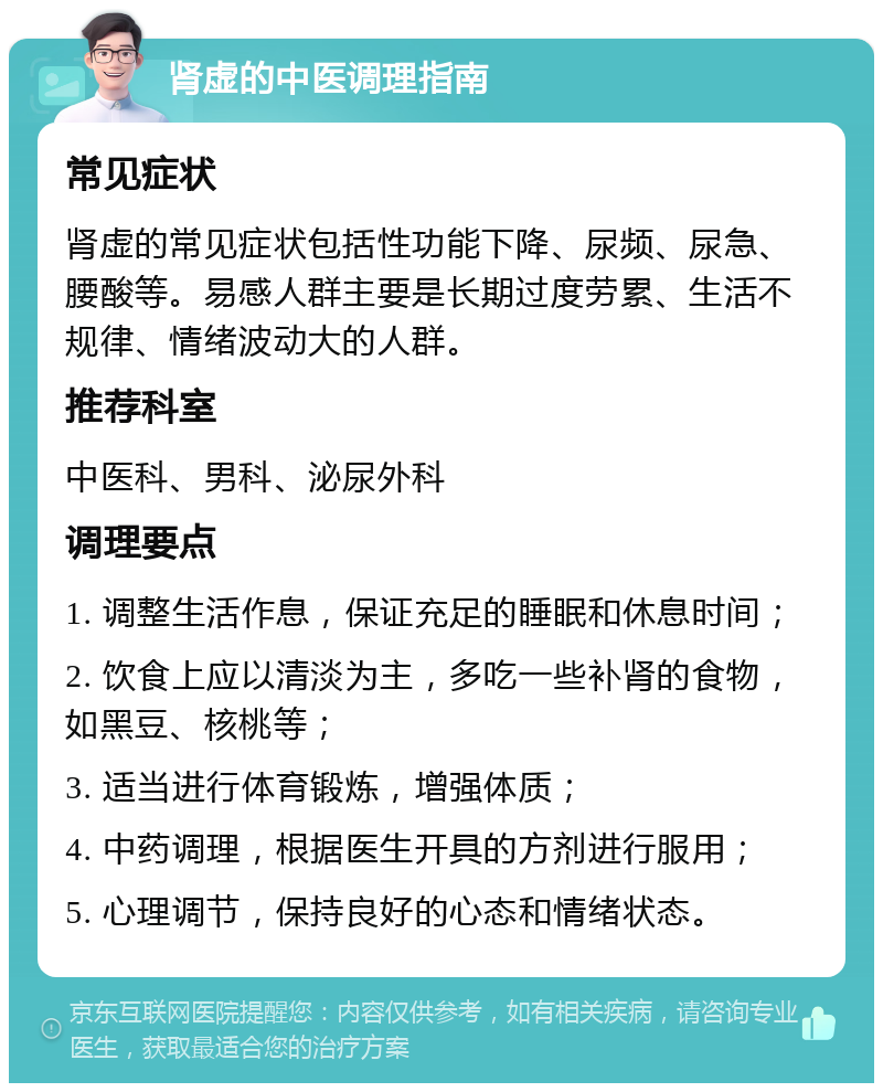 肾虚的中医调理指南 常见症状 肾虚的常见症状包括性功能下降、尿频、尿急、腰酸等。易感人群主要是长期过度劳累、生活不规律、情绪波动大的人群。 推荐科室 中医科、男科、泌尿外科 调理要点 1. 调整生活作息，保证充足的睡眠和休息时间； 2. 饮食上应以清淡为主，多吃一些补肾的食物，如黑豆、核桃等； 3. 适当进行体育锻炼，增强体质； 4. 中药调理，根据医生开具的方剂进行服用； 5. 心理调节，保持良好的心态和情绪状态。