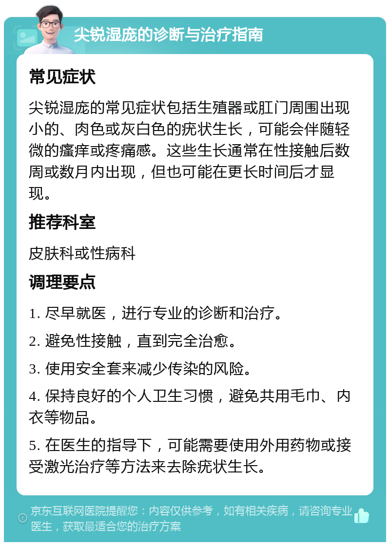 尖锐湿庞的诊断与治疗指南 常见症状 尖锐湿庞的常见症状包括生殖器或肛门周围出现小的、肉色或灰白色的疣状生长，可能会伴随轻微的瘙痒或疼痛感。这些生长通常在性接触后数周或数月内出现，但也可能在更长时间后才显现。 推荐科室 皮肤科或性病科 调理要点 1. 尽早就医，进行专业的诊断和治疗。 2. 避免性接触，直到完全治愈。 3. 使用安全套来减少传染的风险。 4. 保持良好的个人卫生习惯，避免共用毛巾、内衣等物品。 5. 在医生的指导下，可能需要使用外用药物或接受激光治疗等方法来去除疣状生长。