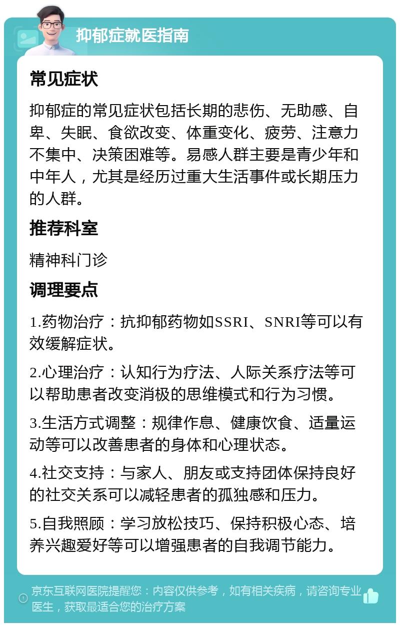 抑郁症就医指南 常见症状 抑郁症的常见症状包括长期的悲伤、无助感、自卑、失眠、食欲改变、体重变化、疲劳、注意力不集中、决策困难等。易感人群主要是青少年和中年人，尤其是经历过重大生活事件或长期压力的人群。 推荐科室 精神科门诊 调理要点 1.药物治疗：抗抑郁药物如SSRI、SNRI等可以有效缓解症状。 2.心理治疗：认知行为疗法、人际关系疗法等可以帮助患者改变消极的思维模式和行为习惯。 3.生活方式调整：规律作息、健康饮食、适量运动等可以改善患者的身体和心理状态。 4.社交支持：与家人、朋友或支持团体保持良好的社交关系可以减轻患者的孤独感和压力。 5.自我照顾：学习放松技巧、保持积极心态、培养兴趣爱好等可以增强患者的自我调节能力。