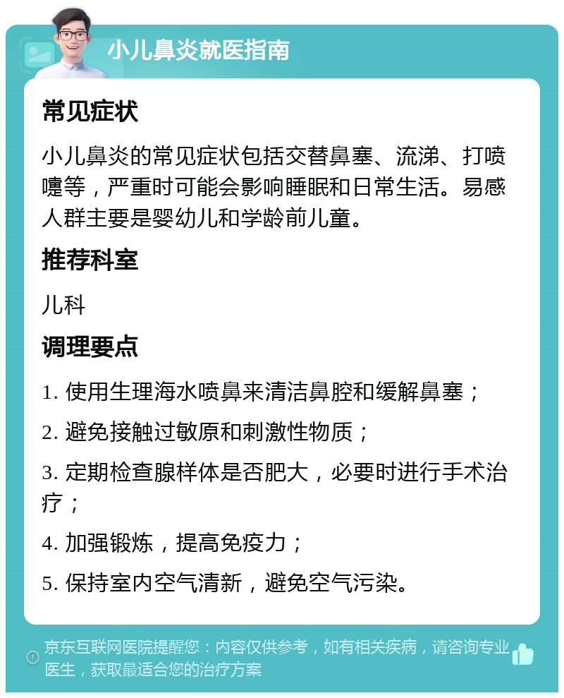 小儿鼻炎就医指南 常见症状 小儿鼻炎的常见症状包括交替鼻塞、流涕、打喷嚏等，严重时可能会影响睡眠和日常生活。易感人群主要是婴幼儿和学龄前儿童。 推荐科室 儿科 调理要点 1. 使用生理海水喷鼻来清洁鼻腔和缓解鼻塞； 2. 避免接触过敏原和刺激性物质； 3. 定期检查腺样体是否肥大，必要时进行手术治疗； 4. 加强锻炼，提高免疫力； 5. 保持室内空气清新，避免空气污染。