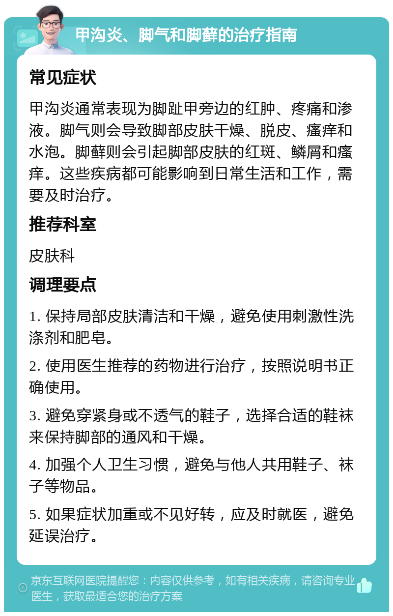 甲沟炎、脚气和脚藓的治疗指南 常见症状 甲沟炎通常表现为脚趾甲旁边的红肿、疼痛和渗液。脚气则会导致脚部皮肤干燥、脱皮、瘙痒和水泡。脚藓则会引起脚部皮肤的红斑、鳞屑和瘙痒。这些疾病都可能影响到日常生活和工作，需要及时治疗。 推荐科室 皮肤科 调理要点 1. 保持局部皮肤清洁和干燥，避免使用刺激性洗涤剂和肥皂。 2. 使用医生推荐的药物进行治疗，按照说明书正确使用。 3. 避免穿紧身或不透气的鞋子，选择合适的鞋袜来保持脚部的通风和干燥。 4. 加强个人卫生习惯，避免与他人共用鞋子、袜子等物品。 5. 如果症状加重或不见好转，应及时就医，避免延误治疗。