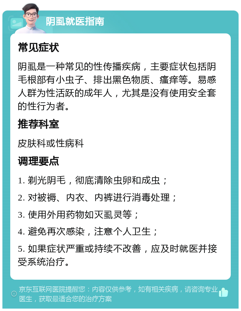 阴虱就医指南 常见症状 阴虱是一种常见的性传播疾病，主要症状包括阴毛根部有小虫子、排出黑色物质、瘙痒等。易感人群为性活跃的成年人，尤其是没有使用安全套的性行为者。 推荐科室 皮肤科或性病科 调理要点 1. 剃光阴毛，彻底清除虫卵和成虫； 2. 对被褥、内衣、内裤进行消毒处理； 3. 使用外用药物如灭虱灵等； 4. 避免再次感染，注意个人卫生； 5. 如果症状严重或持续不改善，应及时就医并接受系统治疗。