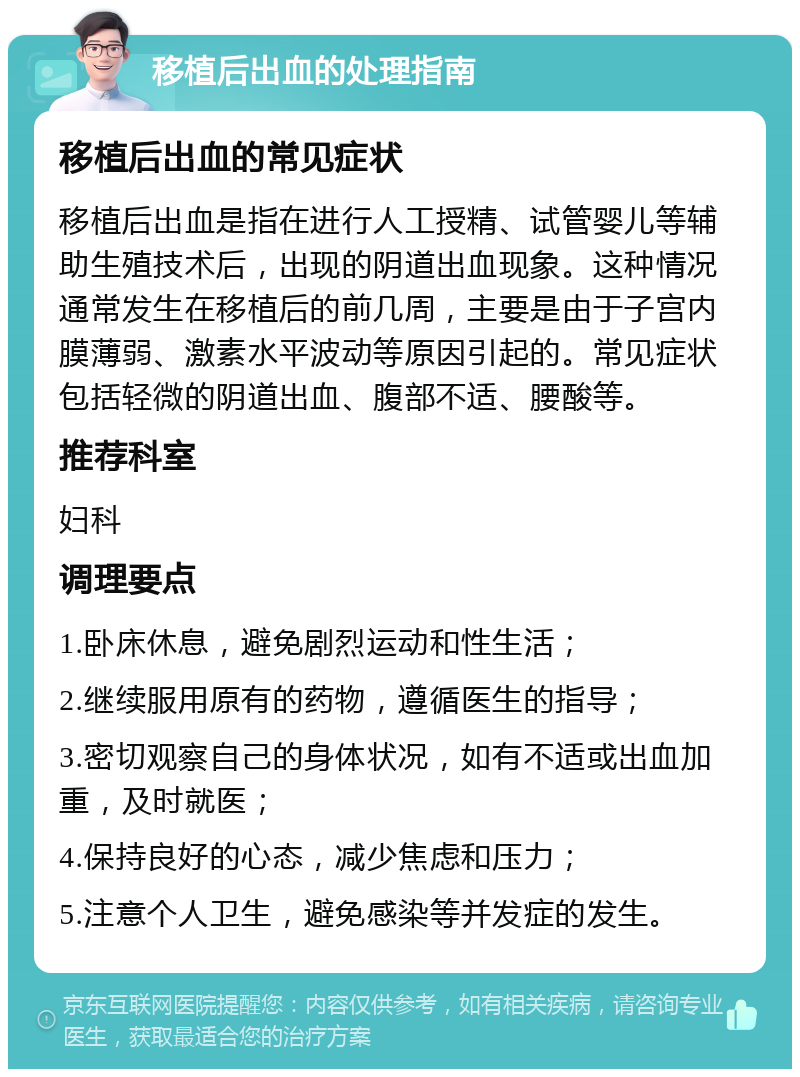 移植后出血的处理指南 移植后出血的常见症状 移植后出血是指在进行人工授精、试管婴儿等辅助生殖技术后，出现的阴道出血现象。这种情况通常发生在移植后的前几周，主要是由于子宫内膜薄弱、激素水平波动等原因引起的。常见症状包括轻微的阴道出血、腹部不适、腰酸等。 推荐科室 妇科 调理要点 1.卧床休息，避免剧烈运动和性生活； 2.继续服用原有的药物，遵循医生的指导； 3.密切观察自己的身体状况，如有不适或出血加重，及时就医； 4.保持良好的心态，减少焦虑和压力； 5.注意个人卫生，避免感染等并发症的发生。