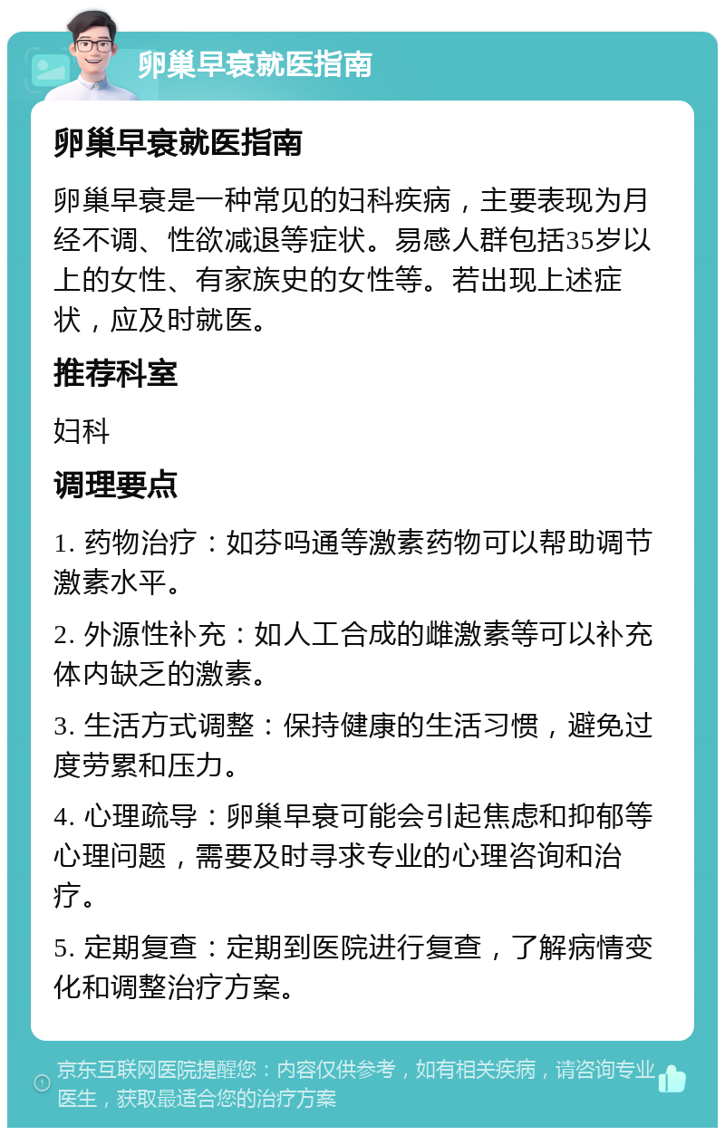 卵巢早衰就医指南 卵巢早衰就医指南 卵巢早衰是一种常见的妇科疾病，主要表现为月经不调、性欲减退等症状。易感人群包括35岁以上的女性、有家族史的女性等。若出现上述症状，应及时就医。 推荐科室 妇科 调理要点 1. 药物治疗：如芬吗通等激素药物可以帮助调节激素水平。 2. 外源性补充：如人工合成的雌激素等可以补充体内缺乏的激素。 3. 生活方式调整：保持健康的生活习惯，避免过度劳累和压力。 4. 心理疏导：卵巢早衰可能会引起焦虑和抑郁等心理问题，需要及时寻求专业的心理咨询和治疗。 5. 定期复查：定期到医院进行复查，了解病情变化和调整治疗方案。