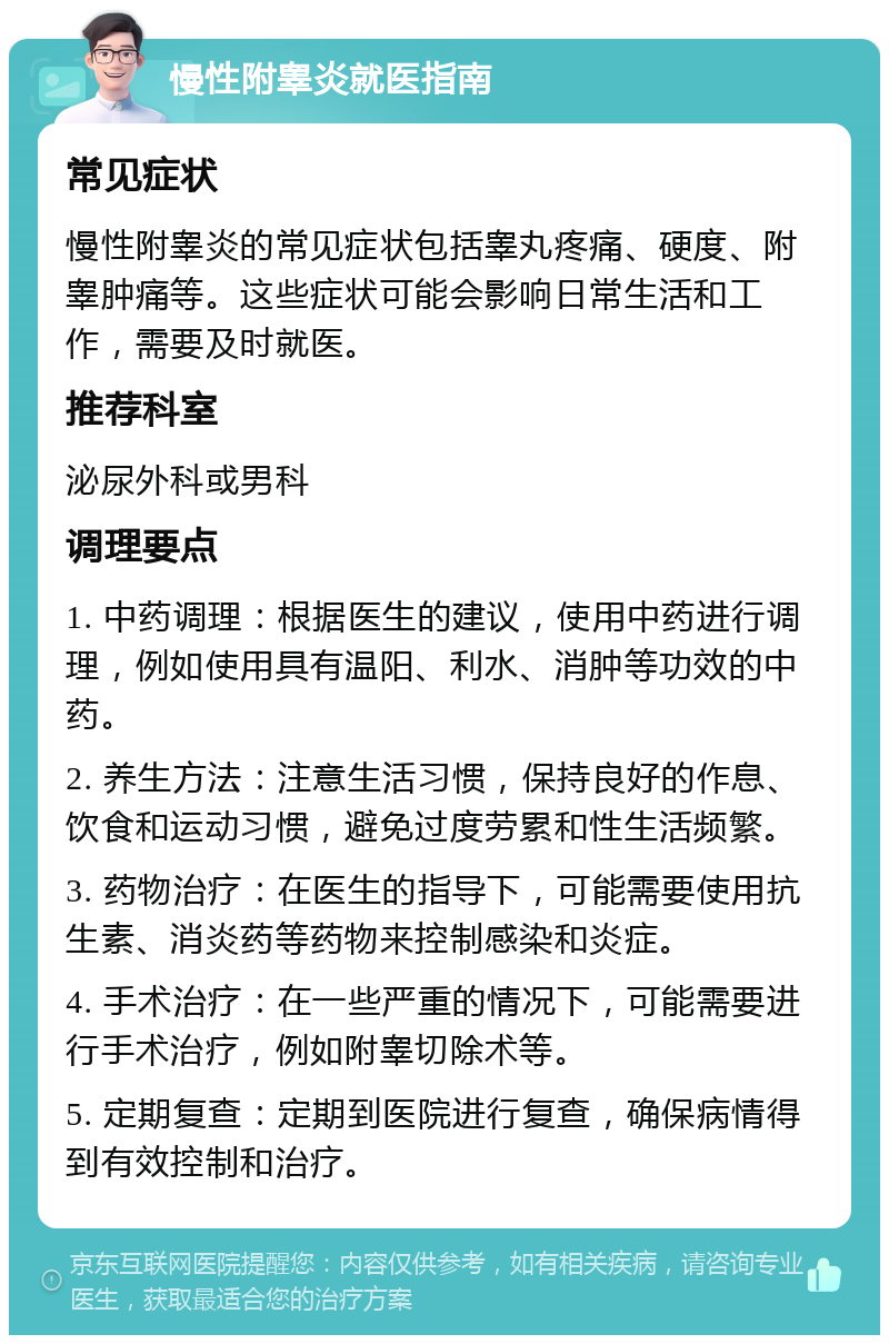 慢性附睾炎就医指南 常见症状 慢性附睾炎的常见症状包括睾丸疼痛、硬度、附睾肿痛等。这些症状可能会影响日常生活和工作，需要及时就医。 推荐科室 泌尿外科或男科 调理要点 1. 中药调理：根据医生的建议，使用中药进行调理，例如使用具有温阳、利水、消肿等功效的中药。 2. 养生方法：注意生活习惯，保持良好的作息、饮食和运动习惯，避免过度劳累和性生活频繁。 3. 药物治疗：在医生的指导下，可能需要使用抗生素、消炎药等药物来控制感染和炎症。 4. 手术治疗：在一些严重的情况下，可能需要进行手术治疗，例如附睾切除术等。 5. 定期复查：定期到医院进行复查，确保病情得到有效控制和治疗。