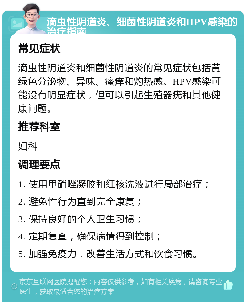 滴虫性阴道炎、细菌性阴道炎和HPV感染的治疗指南 常见症状 滴虫性阴道炎和细菌性阴道炎的常见症状包括黄绿色分泌物、异味、瘙痒和灼热感。HPV感染可能没有明显症状，但可以引起生殖器疣和其他健康问题。 推荐科室 妇科 调理要点 1. 使用甲硝唑凝胶和红核洗液进行局部治疗； 2. 避免性行为直到完全康复； 3. 保持良好的个人卫生习惯； 4. 定期复查，确保病情得到控制； 5. 加强免疫力，改善生活方式和饮食习惯。