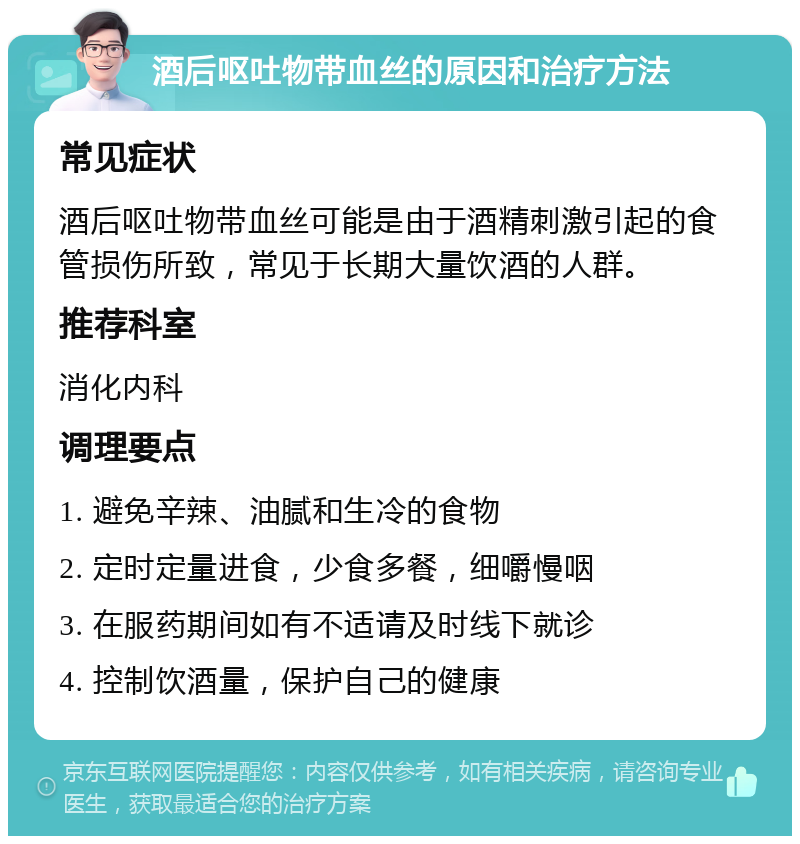 酒后呕吐物带血丝的原因和治疗方法 常见症状 酒后呕吐物带血丝可能是由于酒精刺激引起的食管损伤所致，常见于长期大量饮酒的人群。 推荐科室 消化内科 调理要点 1. 避免辛辣、油腻和生冷的食物 2. 定时定量进食，少食多餐，细嚼慢咽 3. 在服药期间如有不适请及时线下就诊 4. 控制饮酒量，保护自己的健康