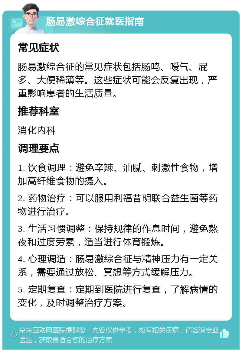 肠易激综合征就医指南 常见症状 肠易激综合征的常见症状包括肠鸣、嗳气、屁多、大便稀薄等。这些症状可能会反复出现，严重影响患者的生活质量。 推荐科室 消化内科 调理要点 1. 饮食调理：避免辛辣、油腻、刺激性食物，增加高纤维食物的摄入。 2. 药物治疗：可以服用利福昔明联合益生菌等药物进行治疗。 3. 生活习惯调整：保持规律的作息时间，避免熬夜和过度劳累，适当进行体育锻炼。 4. 心理调适：肠易激综合征与精神压力有一定关系，需要通过放松、冥想等方式缓解压力。 5. 定期复查：定期到医院进行复查，了解病情的变化，及时调整治疗方案。