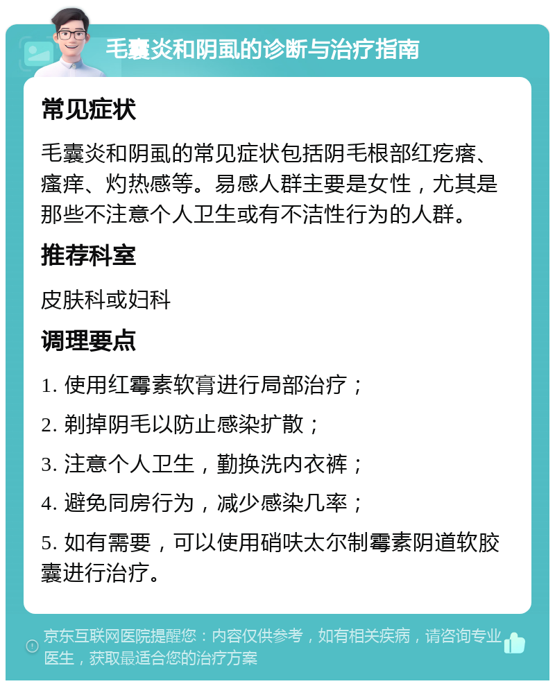 毛囊炎和阴虱的诊断与治疗指南 常见症状 毛囊炎和阴虱的常见症状包括阴毛根部红疙瘩、瘙痒、灼热感等。易感人群主要是女性，尤其是那些不注意个人卫生或有不洁性行为的人群。 推荐科室 皮肤科或妇科 调理要点 1. 使用红霉素软膏进行局部治疗； 2. 剃掉阴毛以防止感染扩散； 3. 注意个人卫生，勤换洗内衣裤； 4. 避免同房行为，减少感染几率； 5. 如有需要，可以使用硝呋太尔制霉素阴道软胶囊进行治疗。