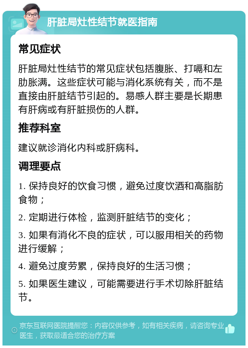 肝脏局灶性结节就医指南 常见症状 肝脏局灶性结节的常见症状包括腹胀、打嗝和左肋胀满。这些症状可能与消化系统有关，而不是直接由肝脏结节引起的。易感人群主要是长期患有肝病或有肝脏损伤的人群。 推荐科室 建议就诊消化内科或肝病科。 调理要点 1. 保持良好的饮食习惯，避免过度饮酒和高脂肪食物； 2. 定期进行体检，监测肝脏结节的变化； 3. 如果有消化不良的症状，可以服用相关的药物进行缓解； 4. 避免过度劳累，保持良好的生活习惯； 5. 如果医生建议，可能需要进行手术切除肝脏结节。