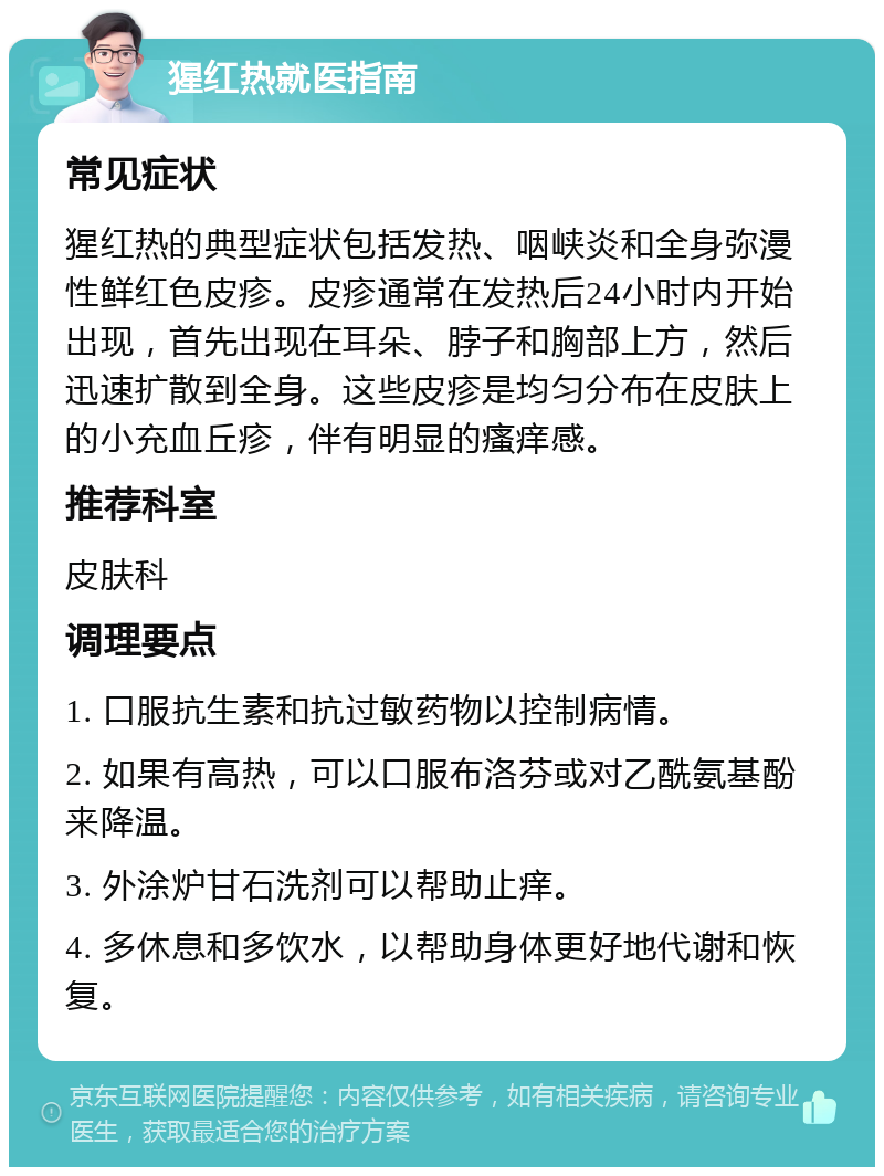 猩红热就医指南 常见症状 猩红热的典型症状包括发热、咽峡炎和全身弥漫性鲜红色皮疹。皮疹通常在发热后24小时内开始出现，首先出现在耳朵、脖子和胸部上方，然后迅速扩散到全身。这些皮疹是均匀分布在皮肤上的小充血丘疹，伴有明显的瘙痒感。 推荐科室 皮肤科 调理要点 1. 口服抗生素和抗过敏药物以控制病情。 2. 如果有高热，可以口服布洛芬或对乙酰氨基酚来降温。 3. 外涂炉甘石洗剂可以帮助止痒。 4. 多休息和多饮水，以帮助身体更好地代谢和恢复。