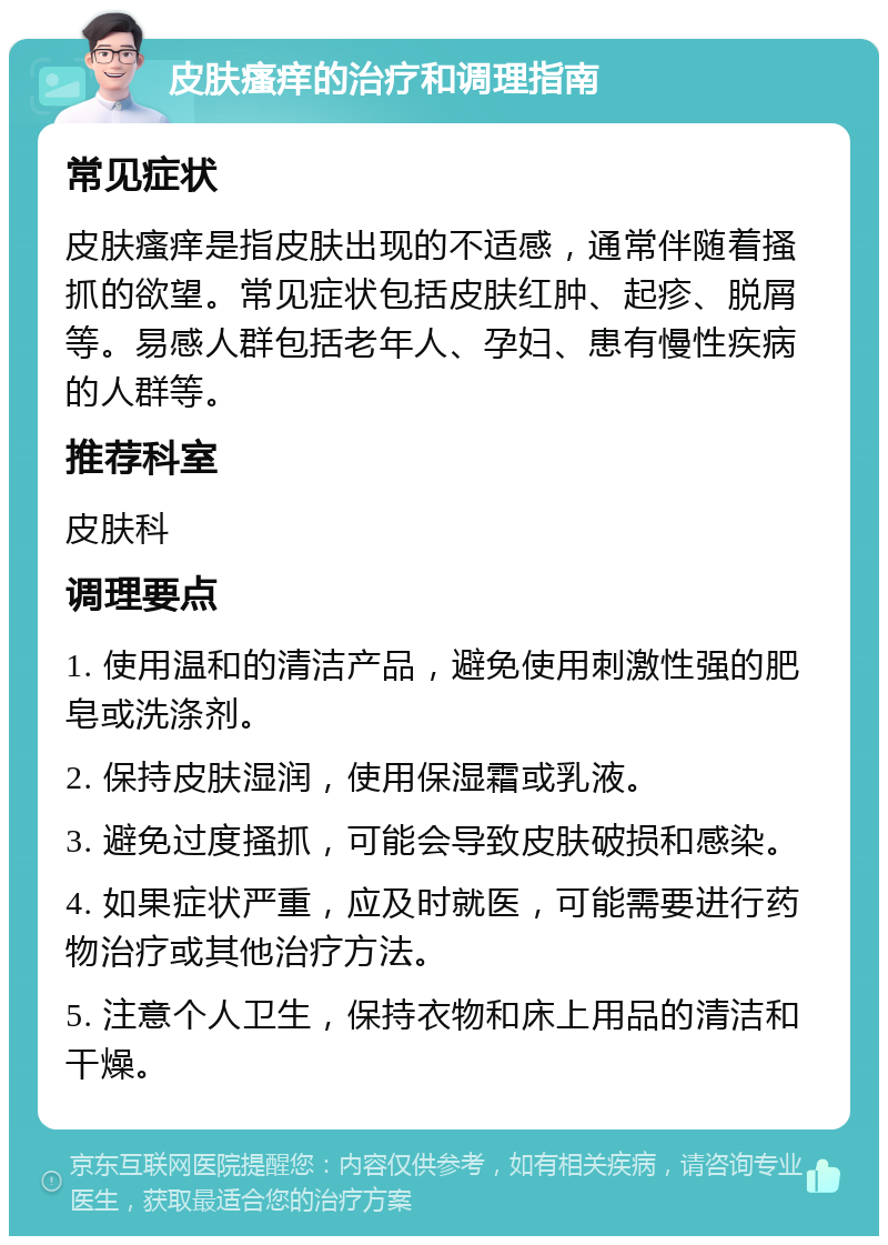 皮肤瘙痒的治疗和调理指南 常见症状 皮肤瘙痒是指皮肤出现的不适感，通常伴随着搔抓的欲望。常见症状包括皮肤红肿、起疹、脱屑等。易感人群包括老年人、孕妇、患有慢性疾病的人群等。 推荐科室 皮肤科 调理要点 1. 使用温和的清洁产品，避免使用刺激性强的肥皂或洗涤剂。 2. 保持皮肤湿润，使用保湿霜或乳液。 3. 避免过度搔抓，可能会导致皮肤破损和感染。 4. 如果症状严重，应及时就医，可能需要进行药物治疗或其他治疗方法。 5. 注意个人卫生，保持衣物和床上用品的清洁和干燥。