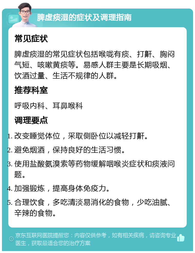 脾虚痰湿的症状及调理指南 常见症状 脾虚痰湿的常见症状包括喉咙有痰、打鼾、胸闷气短、咳嗽黄痰等。易感人群主要是长期吸烟、饮酒过量、生活不规律的人群。 推荐科室 呼吸内科、耳鼻喉科 调理要点 改变睡觉体位，采取侧卧位以减轻打鼾。 避免烟酒，保持良好的生活习惯。 使用盐酸氨溴索等药物缓解咽喉炎症状和痰液问题。 加强锻炼，提高身体免疫力。 合理饮食，多吃清淡易消化的食物，少吃油腻、辛辣的食物。