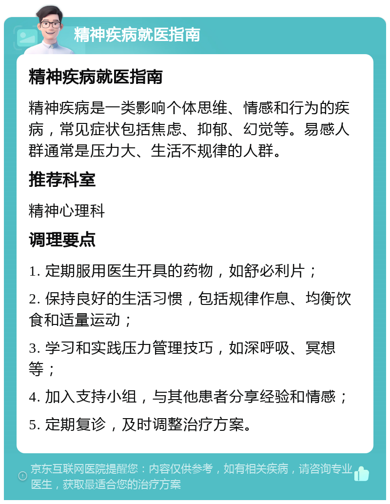 精神疾病就医指南 精神疾病就医指南 精神疾病是一类影响个体思维、情感和行为的疾病，常见症状包括焦虑、抑郁、幻觉等。易感人群通常是压力大、生活不规律的人群。 推荐科室 精神心理科 调理要点 1. 定期服用医生开具的药物，如舒必利片； 2. 保持良好的生活习惯，包括规律作息、均衡饮食和适量运动； 3. 学习和实践压力管理技巧，如深呼吸、冥想等； 4. 加入支持小组，与其他患者分享经验和情感； 5. 定期复诊，及时调整治疗方案。