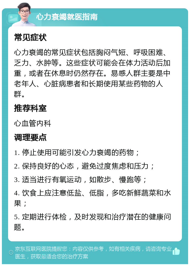 心力衰竭就医指南 常见症状 心力衰竭的常见症状包括胸闷气短、呼吸困难、乏力、水肿等。这些症状可能会在体力活动后加重，或者在休息时仍然存在。易感人群主要是中老年人、心脏病患者和长期使用某些药物的人群。 推荐科室 心血管内科 调理要点 1. 停止使用可能引发心力衰竭的药物； 2. 保持良好的心态，避免过度焦虑和压力； 3. 适当进行有氧运动，如散步、慢跑等； 4. 饮食上应注意低盐、低脂，多吃新鲜蔬菜和水果； 5. 定期进行体检，及时发现和治疗潜在的健康问题。