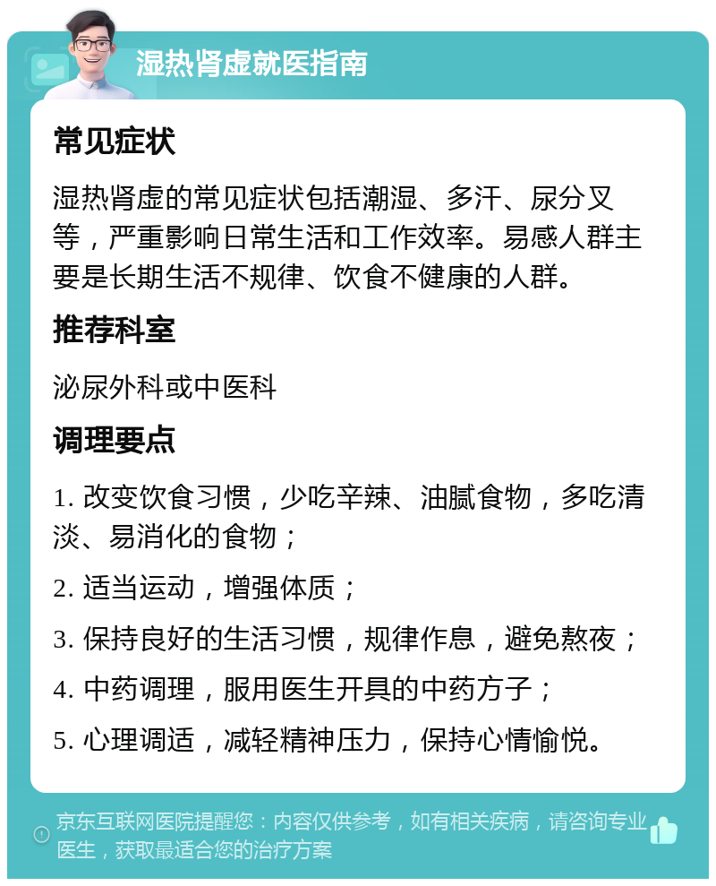 湿热肾虚就医指南 常见症状 湿热肾虚的常见症状包括潮湿、多汗、尿分叉等，严重影响日常生活和工作效率。易感人群主要是长期生活不规律、饮食不健康的人群。 推荐科室 泌尿外科或中医科 调理要点 1. 改变饮食习惯，少吃辛辣、油腻食物，多吃清淡、易消化的食物； 2. 适当运动，增强体质； 3. 保持良好的生活习惯，规律作息，避免熬夜； 4. 中药调理，服用医生开具的中药方子； 5. 心理调适，减轻精神压力，保持心情愉悦。