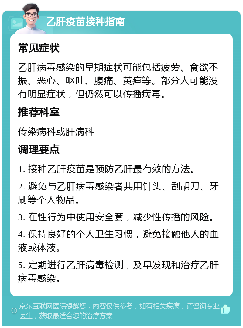 乙肝疫苗接种指南 常见症状 乙肝病毒感染的早期症状可能包括疲劳、食欲不振、恶心、呕吐、腹痛、黄疸等。部分人可能没有明显症状，但仍然可以传播病毒。 推荐科室 传染病科或肝病科 调理要点 1. 接种乙肝疫苗是预防乙肝最有效的方法。 2. 避免与乙肝病毒感染者共用针头、刮胡刀、牙刷等个人物品。 3. 在性行为中使用安全套，减少性传播的风险。 4. 保持良好的个人卫生习惯，避免接触他人的血液或体液。 5. 定期进行乙肝病毒检测，及早发现和治疗乙肝病毒感染。