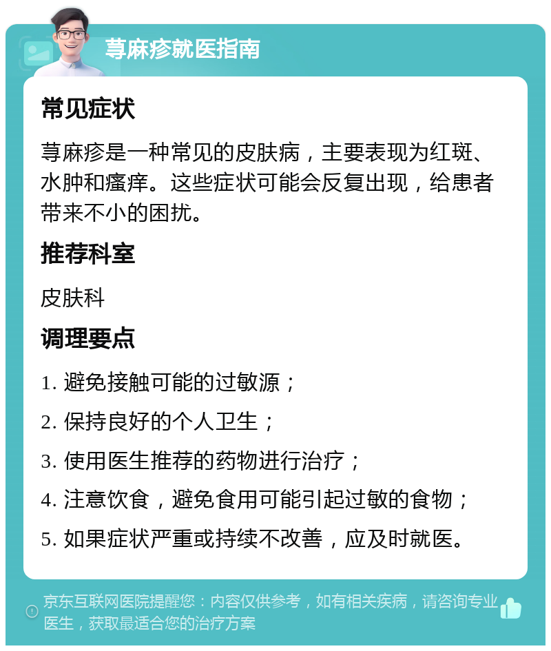 荨麻疹就医指南 常见症状 荨麻疹是一种常见的皮肤病，主要表现为红斑、水肿和瘙痒。这些症状可能会反复出现，给患者带来不小的困扰。 推荐科室 皮肤科 调理要点 1. 避免接触可能的过敏源； 2. 保持良好的个人卫生； 3. 使用医生推荐的药物进行治疗； 4. 注意饮食，避免食用可能引起过敏的食物； 5. 如果症状严重或持续不改善，应及时就医。